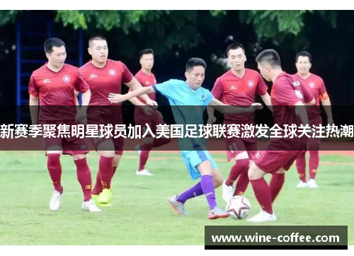 新赛季聚焦明星球员加入美国足球联赛激发全球关注热潮