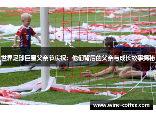 世界足球巨星父亲节庆祝：他们背后的父亲与成长故事揭秘