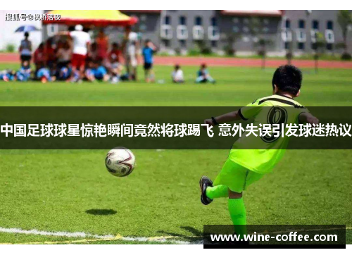 中国足球球星惊艳瞬间竟然将球踢飞 意外失误引发球迷热议