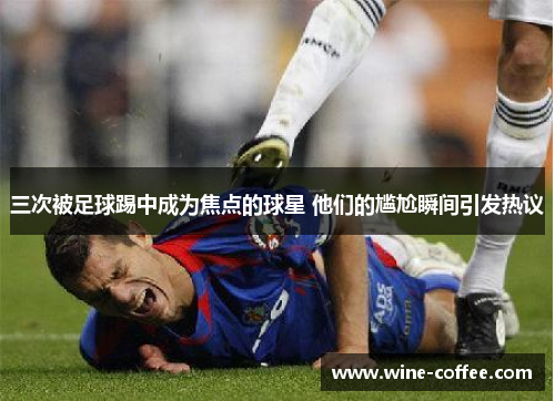 三次被足球踢中成为焦点的球星 他们的尴尬瞬间引发热议