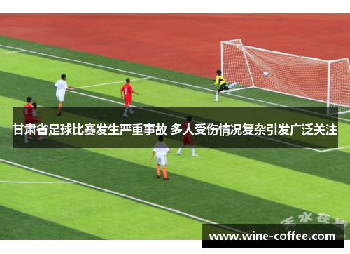 甘肃省足球比赛发生严重事故 多人受伤情况复杂引发广泛关注